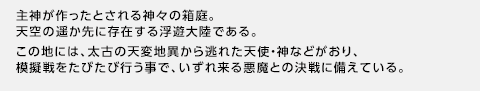 主神が作ったとされる神々の箱庭。天空の遥か先に存在する浮遊大陸である。この地には、太古の天変地異から逃れた天使・神などがおり、模擬戦をたびたび行う事で、いずれ来る悪魔との決戦に備えている。