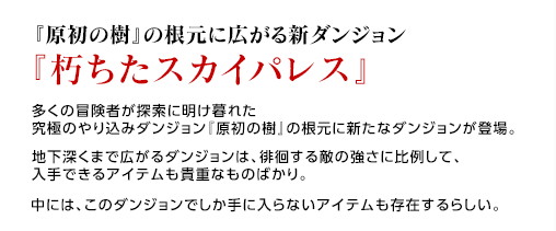 『原初の樹』の根元に広がる新ダンジョン『朽ちたスカイパレス』 / 多くの冒険者が探索に明け暮れた究極のやり込みダンジョン『原初の樹』の根元に新たなダンジョンが登場。地下深くまで広がるダンジョンは、徘徊する敵の強さに比例して、入手できるアイテムも貴重なものばかり。中には、このダンジョンでしか手に入らないアイテムも存在するらしい。