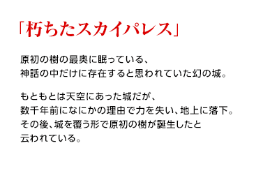 「朽ちたスカイパレス」 / 原初の樹の最奥に眠っている、神話の中だけに存在すると思われていた幻の城。もともとは天空にあった城だが、数千年前になにかの理由で力を失い、地上に落下。その後、城を覆う形で原初の樹が誕生したと云われている。