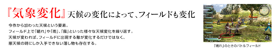 『気象変化』天候の変化によって、フィールドも変化 / 今作から加わった天候という要素。 フィールド上で「晴れ」や「雨」、「霧」といった様々な天候変化を繰り返す。天候が変われば、フィールドに出現する敵が変化するだけではなく、悪天候の時にしか入手できない落し物も存在する。