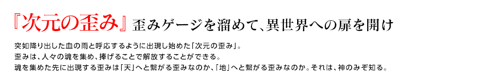 『次元の歪み』歪みゲージを溜めて、異世界への扉を開け / 突如降り出した血の雨と呼応するように出現し始めた「次元の歪み」。歪みは、人々の魂を集め、捧げることで解放することができる。魂を集めた先に出現する歪みは「天」へと繋がる歪みなのか、「地」へと繋がる歪みなのか。それは、神のみぞ知る。