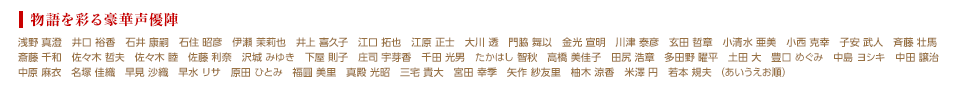 物語を彩る豪華声優陣 / 浅野 真澄　井口 裕香　石井 康嗣　石住 昭彦　伊瀬 茉莉也　井上 喜久子　江口 拓也　江原 正士　大川 透　門脇 舞以　金光 宣明　川津 泰彦　玄田 哲章　小清水 亜美　小西 克幸　子安 武人　斉藤 壮馬 斎藤 千和　佐々木 哲夫　佐々木 睦　佐藤 利奈　沢城 みゆき　下屋 則子　庄司 宇芽香　千田 光男　たかはし 智秋　高橋 美佳子　田尻 浩章　多田野 曜平　土田 大　豊口 めぐみ　中島 ヨシキ　中田 譲治 中原 麻衣　名塚 佳織　早見 沙織　早水 リサ　原田 ひとみ　福圓 美里　真殿 光昭　三宅 貴大　宮田 幸季　矢作 紗友里　柚木 涼香　米澤 円　若本 規夫 （あいうえお順）