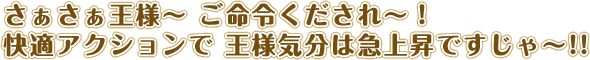 さぁさぁ王様〜ご命令くだされ〜！快適アクションで王様気分は急上昇ですじゃ〜！