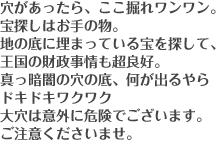 穴があったら、ここ掘れワンワン。宝探しはお手の物。地の底に埋まっている宝を探して、王国の財政事情も超良好。真っ暗闇の穴の底、何が出るやらドキドキワクワク。大穴は意外に危険でございます。ご注意くださいませ。