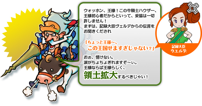 ウォッホン、王様！この牛騎士ハウザー、王様初心者だからといって、妥協は一切許しません！まずは、記録大臣ヴェルデからの伝言をお聞きくだされ。「ちょっと王様〜、この王国せますぎじゃない？（ヴェルデ）」おぉ、情けない。涙がちょちょぎれますぞ〜ぃ。王様ならば王様らしく、領土拡大するべきじゃい！