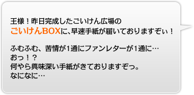 王様！昨日完成したごいけん広場のごいけんBOXに、早速手紙が届いておりますぞぃ！ふむふむ、苦情が1通にファンレターが1通に…おっ！？何やら興味深い手紙がきておりますぞっ。なになに…