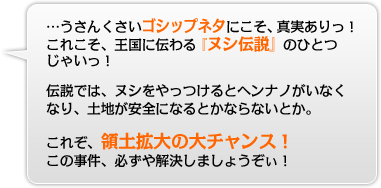 うさんくさいゴシップネタにこそ、真実ありっ！これこそ王国に伝わる『ヌシ伝説』のひとつじゃいっ！伝説では、ヌシをやっつけるとヘンナノがいなくなり、土地が安全になるとかならないとか。これぞ、領土拡大の大チャンス！この事件、必ずや解決しましょうぞぃ！