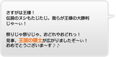 さすがは王様！伝説のヌシもたじたじ。我らが王様の大勝利じゃ〜ぃ！祭りじゃ祭りじゃ、おどれやおどれっ！見事、王国の領土が広がりましたぞ〜ぃ！おめでとうございま〜す♪♪