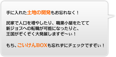 手に入れた土地の開発もお忘れなく！民家で人口を増やしたり、職業小屋をたてて新ジョブへの転職が可能になったりと、王国がぞくぞく大発展しますぞ〜ぃ！もち、ごいけんBOXも忘れずにチェックですぞぃ！
