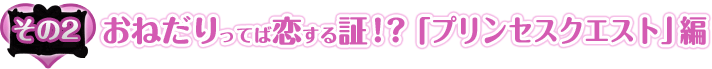 その2：おねだりってば恋する証！？「プリンセスクエスト」編