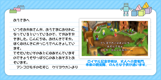 おうさまへ：いつもおかあさんが、おうさまにおせわになっているといっているので、てがみをかきました。こんにちは。おげんきですか。ぼくはげんきにがっこうでべんきょしています。でもだいたいそのあとにはあそんでいますのできょうもやっぱりこのあとあそぶとおもいます。：アンコロモチのむすこクリヨウカンより