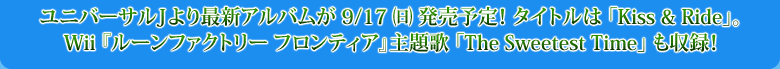 ユニバーサルJより最新アルバムが9/17（日）発売予定！タイトルは「Kiss & Ride」。Wii『ルーンファクトリー フロンティア』主題歌「The Sweetest Time」も収録！