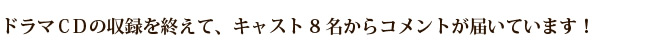 ドラマＣＤの収録を終えて、キャスト8名からコメントが届いています！