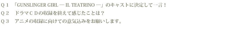 Q1 「GUNSLINGER GIRL — IL TEATRINO —」のキャストに決定して一言! Q2 ドラマCDの収録を終えて感じたことは? Q3 アニメの収録に向けての意気込みをお願いします。