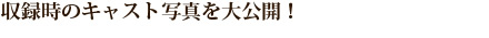 収録時のキャスト写真を大公開!