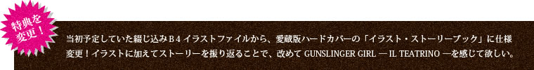 特典を変更！当初予定していた綴じ込みＢ4イラストファイルから、愛蔵版ハードカバーの「イラスト・ストーリーブック」に仕様変更！イラストに加えてストーリーを振り返ることで、改めてGUNSLINGER GIRL — IL TEATRINO —を感じて欲しい。