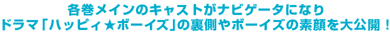 各巻メインのキャストがナビゲーターになり、ドラマ「ハッピィ★ボーイズ」の裏側やボーイズの素顔を大公開！