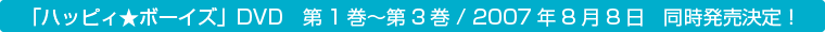 「ハッピィ★ボーイズ」DVD　第１巻〜第３巻／２００７年８月８日　同時発売決定！