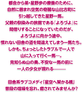 都会から弟・星野歩の療養のために、自然に囲まれ空気の奇麗な山比古町に引っ越してきた星野一馬。父親の馴染みの旅館である『よろづよ』に間借りすることになっていたのだが、よろづよに向かう途中、慣れない田舎の道を間違えてしまう一馬たち。しかも、ちょっとしたトラブルで一人で山に入って行く一馬…。 見知らぬ山の奥、不安な一馬の前に一人の少女が現れる——— 田舎系ラブコメディ「星空へ架かる橋」 普段の喧噪を忘れ、癒されてみませんか？