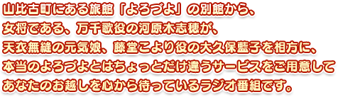 山比古町にある旅館「よろづよ」の別館から、女将である、万千歌役の河原木志穂が、天衣無縫の元気娘、藤堂こより役の大久保藍子を相方に、本当のよろづよとはちょっとだけ違うサービスをご用意してあなたのお越しを心から待っているラジオ番組です。