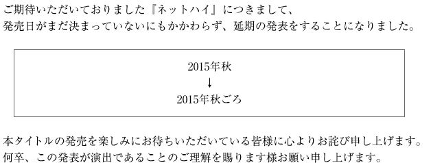 ご期待いただいておりました『ネットハイ』につきまして、発売日がまだ決まっていないにもかかわらず、延期の発表をすることになりました。　2015年秋↓2015年秋ごろ　本タイトルの発売を楽しみにお待ちいただいている皆様に心よりお詫び申し上げます。何卒、この発表が演出であることのご理解を賜ります様お願い申し上げます。