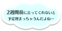 二週間前に言ってくれないと予定埋まっちゃうんだよね