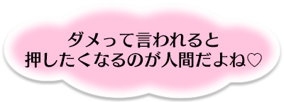 ダメッて言われると押したくなるのが人間だよね