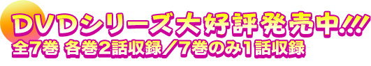 DVDシリーズ大好評発売中！！！
全7巻（各巻2話収録／7巻のみ1話収録）毎月1巻リリース