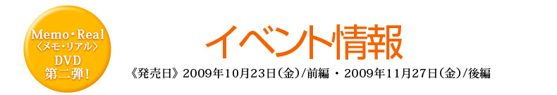 Memo・Real〈メモ・リアル〉DVD第二弾　イベント情報　《発売日》 2009年10月23日（金）/前編・2009年11月27日（金）/後編