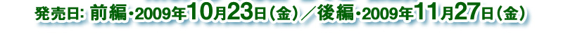 発売日：2009 年10 月23 日（金）・前編／2009 年11 月27 日（金）・後編