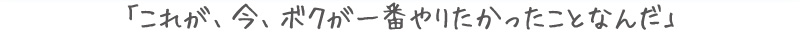 「これが、今、ボクが一番やりたかったことなんだ。」