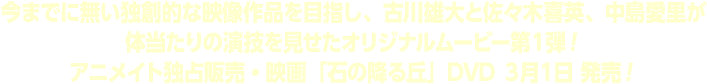 今までに無い独創的な映像作品を目指し、古川雄大と佐々木喜英、中島愛里が体当たりの演技を見せたオリジナルムービー第１弾！アニメイト独占販売・映画「石の降る丘」DVD ３月１日 発売！