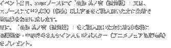 イベント当日、avexブースにて「蟲師 其ノ壱(通常版)」又は、
同ブースにて¥2,000(税抜)以上商品をご購入頂いた方に先着で
整理券をお配り致します。
更に、「蟲師 其ノ壱(通常版)」をご購入頂いた方先着50名様に
長濱監督・中野裕斗さんサイン入りB2ポスター(アニメフェア限定特典)
をプレゼント。