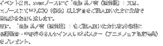 イベント当日、avexブースにて「蟲師 其ノ壱（通常版）」又は、
同ブースにて¥2,000（税抜）以上商品をご購入頂いた方に先着で
整理券をお配り致します。
更に、「蟲師 其ノ壱（通常版）」をご購入頂いた方先着50名様に
長濱監督・中野裕斗さんサイン入りB2ポスター（アニメフェア限定特典）
をプレゼント。