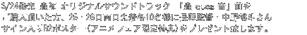 3/24発売 蟲師 オリジナルサウンドトラック 「蟲音（むしのね）」前をご購入頂い
た方、25・26日両日先着各10名様に長濱監督・中野裕斗さんサイン入りB2ポスター(アニメフェア限定特典)をプレゼント致します。