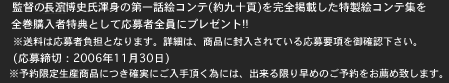 監督の長濱博史氏渾身の第一話絵コンテ(約九十頁)を完全掲載した特製絵コンテ集を全巻購入者特典として応募者全員にプレゼント!!　
※送料は応募者負担となります。詳細は、商品に封入されている応募要項を御確認下さい。
(応募締切：2006年11月30日)

　　　　　　※予約限定生産商品につき確実にご入手頂く為には、出来る限り早めのご予約をお薦め致します。