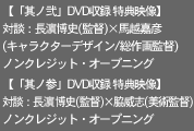 【「其ノ弐」DVD収録 特典映像】
対談：長濱博史(監督)×馬越嘉彦
(キャラクターデザイン/総作画監督)
ノンクレジット・オープニング

【「其ノ参」DVD収録 特典映像】
対談：長濱博史(監督)×脇威志(美術監督)
ノンクレジット・オープニング