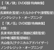 【「其ノ肆」DVD収録 特典映像】
対談：長濱博史(監督)×たなかかずや(音響監督)
ノンクレジット・オープニング

【「其ノ伍」DVD収録 特典映像】
対談：長濱博史(監督)×濱雄紀(撮影監督)
　・田中唯(撮影監督補佐)・大山佳久（テクニカルアドバイザー）
ノンクレジット・オープニング