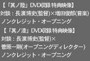 【「其ノ陸」DVD収録 特典映像】
対談：長濱博史(監督)×増田俊郎(音楽)
 ノンクレジット・オープニング

【「其ノ漆」DVD収録 特典映像】
対談：長濱博史(監督)×菅原一剛(オープニングディレクター)
ノンクレジット・オープニング