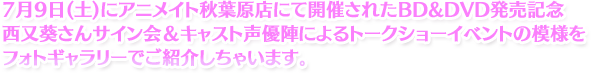 7月9日(土)にアニメイト秋葉原店にて開催されたBD&DVD発売記念西又葵さんサイン会＆キャスト声優陣によるトークショーイベントの模様をフォトギャラリーでご紹介しちゃいます。