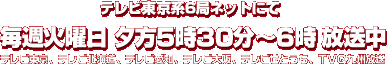 テレビ東京系6局ネットにて
				毎週火曜日 夕方5時30分〜6時放送中