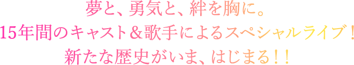 夢と、勇気と、絆を胸に。 15年間のキャスト＆歌手によるスペシャルライブ！ 新たな歴史がいま、はじまる！！