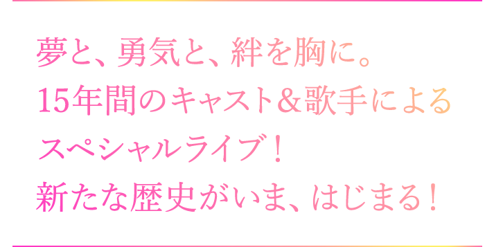 夢と、勇気と、絆を胸に。 15年間のキャスト＆歌手によるスペシャルライブ！ 新たな歴史がいま、はじまる！！