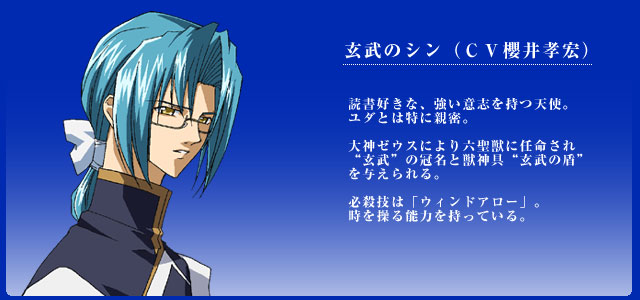 玄武のシン（ＣＶ櫻井孝宏） 読書好きな、強い意志を持つ天使。
ユダとは特に親密。

大神ゼウスにより六聖獣に任命され
“玄武”の冠名と獣神具“玄武の盾”
を与えられる。

必殺技は「ウィンドアロー」。
時を操る能力を持っている。