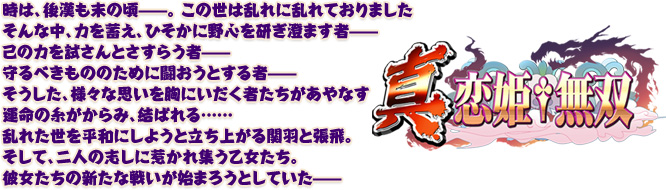 時は、後漢も末の頃—。この世は乱れに乱れておりました 
そんな中、力を蓄え、ひそかに野心を研ぎ澄ます者—
己の力を試さんとさすらう者—
守るべきもののために闘おうとする者—
そうした、様々な思いを胸にいだく者たちがあやなす運命の糸がからみ、結ばれる…… 
乱れた世を平和にしようと立ち上がる関羽と張飛。
そして、二人の志しに惹かれ集う乙女たち。
彼女たちの新たな戦いが始まろうとしていた—