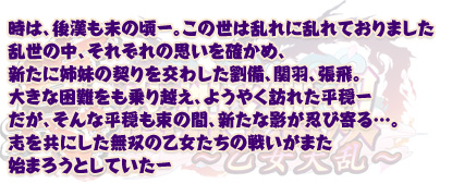 時は、後漢も末の頃—。この世は乱れに乱れておりました 
そんな中、力を蓄え、ひそかに野心を研ぎ澄ます者—
己の力を試さんとさすらう者—
守るべきもののために闘おうとする者—
そうした、様々な思いを胸にいだく者たちがあやなす運命の糸がからみ、結ばれる…… 
乱れた世を平和にしようと立ち上がる関羽と張飛。
そして、二人の志しに惹かれ集う乙女たち。
彼女たちの新たな戦いが始まろうとしていた—