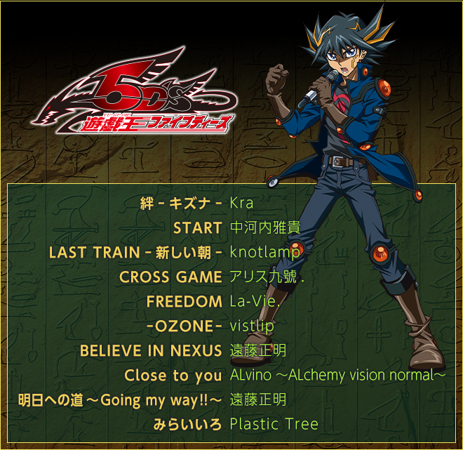 ＜遊☆戯☆王５Ｄ'ｓ＞
絆-キズナ-／Kra
START／中河内雅貴
LAST TRAIN-新しい朝-／knotlamp
CROSS GAME／アリス九號.
FREEDOM／La-Vie.
-OZONE-／vistlip
BELIEVE IN NEXUS／遠藤正明
Close to you／ALvino 〜ALchemy vision normal〜
明日への道〜Going my way!!〜／遠藤正明
みらいいろ／Plastic Tree