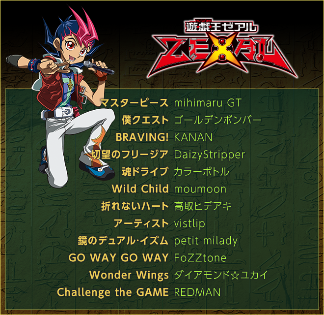 ＜遊☆戯☆王ＺＥＸＡＬ＞
マスターピース／mihimaru GT
僕クエスト／ゴールデンボンバー
BRAVING!／KANAN
切望のフリージア／DaizyStripper
魂ドライブ／カラーボトル
Wild Child／moumoon
折れないハート／高取ヒデアキ
アーティスト／vistlip
鏡のデュアル・イズム／petit milady
GO WAY GO WAY／FoZZtone
Wonder Wings／ダイアモンド☆ユカイ
Challenge the GAME／REDMAN