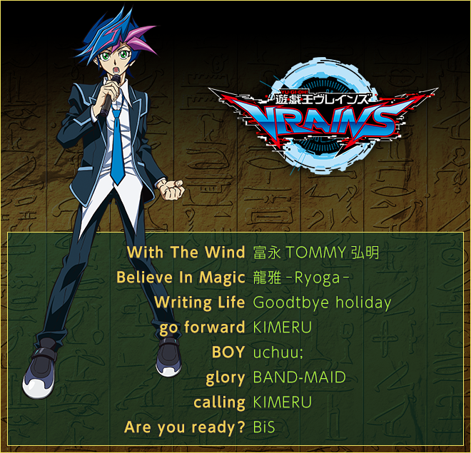 ＜遊☆戯☆王ＶＲＡＩＮＳ＞
With The Wind／富永TOMMY弘明
Believe In Magic／龍雅-Ryoga-
Writing Life／Goodbye holiday
go forward／KIMERU
BOY／uchuu;
glory／BAND-MAID
calling／KIMERU
Are you ready？／BiS
