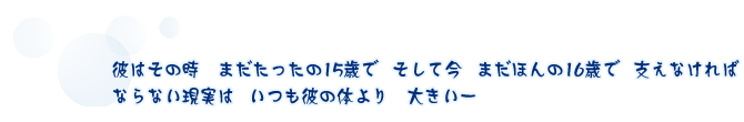 — 彼はその時　まだたったの15歳でそして今まだほんの16歳で支えなければならない現実はいつも彼の体より　大きい —